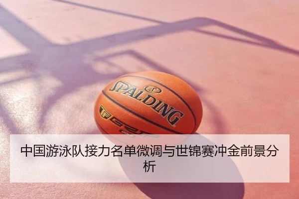 中国游泳队接力名单微调与世锦赛冲金前景分析